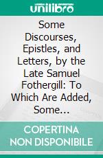 Some Discourses, Epistles, and Letters, by the Late Samuel Fothergill: To Which Are Added, Some Discourses by the Late Catherine Phillips, Both of the Society of Friends. E-book. Formato PDF ebook