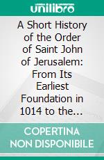 A Short History of the Order of Saint John of Jerusalem: From Its Earliest Foundation in 1014 to the End of the Great War of 1914-1918. E-book. Formato PDF ebook