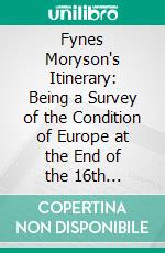 Fynes Moryson's Itinerary: Being a Survey of the Condition of Europe at the End of the 16th Century; With an Introduction and an Account of Fynes Moryson's Career. E-book. Formato PDF ebook