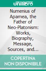 Numenius of Apamea, the Father of Neo-Platonism: Works, Biography, Message, Sources, and Influence. E-book. Formato PDF ebook