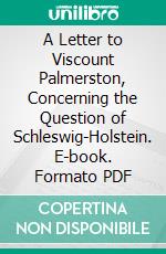 A Letter to Viscount Palmerston, Concerning the Question of Schleswig-Holstein. E-book. Formato PDF ebook