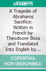 A Tragedie of Abrahams Sacrifice: Written in French by Theodoore Beza and Translated Into English by Arthur Golding. E-book. Formato PDF ebook di Theodore Beze