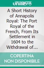 A Short History of Annapolis Royal: The Port Royal of the French, From Its Settlement in 1604 to the Withdrawal of the British Troops in 1854. E-book. Formato PDF ebook