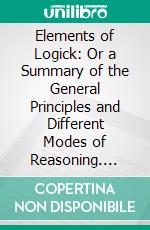 Elements of Logick: Or a Summary of the General Principles and Different Modes of Reasoning. E-book. Formato PDF ebook