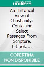 An Historical View of Christianity: Containing Select Passages From Scripture. E-book. Formato PDF ebook di Edward Gibbon