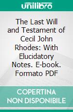 The Last Will and Testament of Cecil John Rhodes: With Elucidatory Notes. E-book. Formato PDF ebook di Cecil Rhodes