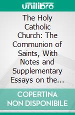 The Holy Catholic Church: The Communion of Saints, With Notes and Supplementary Essays on the History of Christian Fellowship and the Origin of the High Church and Broad Church Theories. E-book. Formato PDF ebook