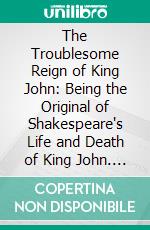 The Troublesome Reign of King John: Being the Original of Shakespeare's Life and Death of King John. E-book. Formato PDF ebook di Frederick James Furnivall