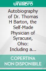 Autobiography of Dr. Thomas H Barton, the Self-Made Physician of Syracuse, Ohio: Including a History of the Fourth Regt; West Va; Vol; Inf'y. E-book. Formato PDF ebook