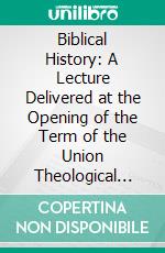 Biblical History: A Lecture Delivered at the Opening of the Term of the Union Theological Seminary, New York, September 191889; With an Appendix. E-book. Formato PDF ebook