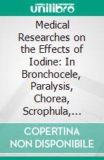 Medical Researches on the Effects of Iodine: In Bronchocele, Paralysis, Chorea, Scrophula, Fistula Lachrymalis, Deafness, Dysphagia, White Swelling, and Distortions of the Spine. E-book. Formato PDF ebook di Alexander Manson