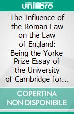 The Influence of the Roman Law on the Law of England: Being the Yorke Prize Essay of the University of Cambridge for the Year 1884. E-book. Formato PDF ebook di Thomas Edward