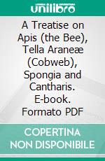 A Treatise on Apis (the Bee), Tella Araneæ (Cobweb), Spongia and Cantharis. E-book. Formato PDF ebook di John Uri Lloyd