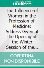 The Influence of Women in the Profession of Medicine: Address Given at the Opening of the Winter Session of the London, School of Medicine for Women. E-book. Formato PDF ebook