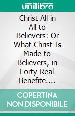 Christ All in All to Believers: Or What Christ Is Made to Believers, in Forty Real Benefite. E-book. Formato PDF ebook di Philip Henry