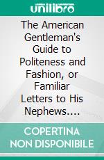 The American Gentleman's Guide to Politeness and Fashion, or Familiar Letters to His Nephews. E-book. Formato PDF ebook