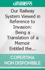 Our Railway System Viewed in Reference to Invasion: Being a Translation of a Memoir Entitled the Training of Railways for War, in Time of Peace. E-book. Formato PDF ebook