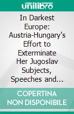 In Darkest Europe: Austria-Hungary's Effort to Exterminate Her Jugoslav Subjects, Speeches and Questions in the Parliaments of Vienna and Budapest and in the Croatian Sabor (Diet) In Zagreb. E-book. Formato PDF ebook