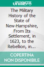 The Military History of the State of New-Hampshire, From Its Settlement, in 1623, to the Rebellion, in 1861. E-book. Formato PDF ebook di Chandler Eastman Potter