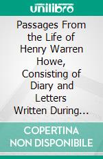 Passages From the Life of Henry Warren Howe, Consisting of Diary and Letters Written During the Civil War, 1861-1865: A Condensed History of the Thirtieth Massachusetts Regiment and Its Flags. E-book. Formato PDF ebook di Henry Warren Howe