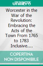 Worcester in the War of the Revolution: Embracing the Acts of the Town From 1765 to 1783 Inclusive. E-book. Formato PDF ebook