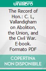 The Record of Hon.: C. L, Vallandigham on Abolition, the Union, and the Civil War. E-book. Formato PDF ebook