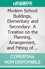 Modern School Buildings, Elementary and Secondary: A Treatise on the Planning, Arrangement, and Fitting of Day and Boarding Schools. E-book. Formato PDF