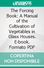 The Forcing Book: A Manual of the Cultivation of Vegetables in Glass Houses. E-book. Formato PDF ebook di L. H. Bailey