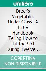 Dreer's Vegetables Under Glass: A Little Handbook Telling How to Till the Soil During Twelve Months of the Year. E-book. Formato PDF ebook