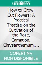 How to Grow Cut Flowers: A Practical Treatise on the Cultivation of the Rose, Carnation, Chrysanthemum, Voilet, and Other Winter Flowering Plants, Also Greenhouse Construction. E-book. Formato PDF ebook