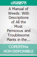 A Manual of Weeds: With Descriptions of All the Most Pernicious and Troublesome Plants in the United States and Canada, Their Habits of Growth and Distribution, With Methods of Control. E-book. Formato PDF ebook