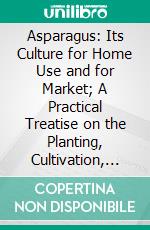 Asparagus: Its Culture for Home Use and for Market; A Practical Treatise on the Planting, Cultivation, Harvesting, Marketing, and Preserving of Asparagus, With Notes on Its History and Botany. E-book. Formato PDF ebook