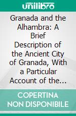 Granada and the Alhambra: A Brief Description of the Ancient City of Granada, With a Particular Account of the Moorish Palace. E-book. Formato PDF