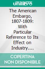 The American Embargo, 1807-1809: With Particular Reference to Its Effect on Industry. E-book. Formato PDF ebook