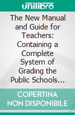 The New Manual and Guide for Teachers: Containing a Complete System of Grading the Public Schools in All Departments. E-book. Formato PDF ebook