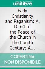 Early Christianity and Paganism: A. D. 64 to the Peace of the Church in the Fourth Century; A Narration Mainly Based Upon Contemporary Records and Remains. E-book. Formato PDF ebook di H. Donald M. Spence