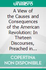 A View of the Causes and Consequences of the American Revolution: In Thirteen Discourses, Preached in North America Between the Years 1763 and 1775: With an Historical Preface. E-book. Formato PDF ebook