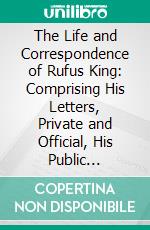 The Life and Correspondence of Rufus King: Comprising His Letters, Private and Official, His Public Documents and His Speeches, 1755-1794. E-book. Formato PDF ebook di Charles R. King