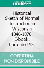 Historical Sketch of Normal Instruction in Wisconsin 1846-1876. E-book. Formato PDF ebook