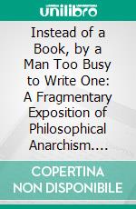 Instead of a Book, by a Man Too Busy to Write One: A Fragmentary Exposition of Philosophical Anarchism. E-book. Formato PDF