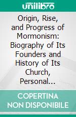 Origin, Rise, and Progress of Mormonism: Biography of Its Founders and History of Its Church, Personal Remembrances and Historical Collections Hitherto Unwritten. E-book. Formato PDF ebook