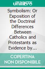 Symbolism: Or Exposition of the Doctrinal Differences Between Catholics and Protestants as Evidence by Their Symbolical Writings. E-book. Formato PDF