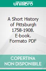 A Short History of Pittsburgh 1758-1908. E-book. Formato PDF ebook di Samuel Harden Church