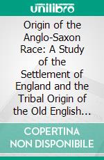 Origin of the Anglo-Saxon Race: A Study of the Settlement of England and the Tribal Origin of the Old English People. E-book. Formato PDF ebook