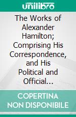 The Works of Alexander Hamilton; Comprising His Correspondence, and His Political and Official Writings, Exclusive of the Federalist, Civil and Military: Published From the Original Man Deposited. E-book. Formato PDF ebook di Alexander Hamilton