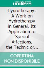 Hydrotherapy: A Work on Hydrotherapy in General, Its Application to Special Affections, the Technic or Processes Employed, and the Use of Waters Internally. E-book. Formato PDF ebook