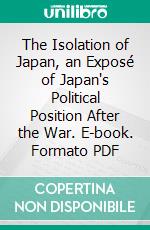 The Isolation of Japan, an Exposé of Japan's Political Position After the War. E-book. Formato PDF ebook