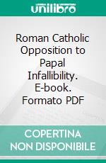 Roman Catholic Opposition to Papal Infallibility. E-book. Formato PDF ebook