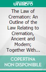 The Law of Cremation: An Outline of the Law Relating to Cremation, Ancient and Modern; Together With the Rules and Regulations of Various Cremation Societies at Home and Abroad. E-book. Formato PDF ebook