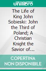 The Life of King John Sobieski: John the Third of Poland; A Christian Knight the Savior of Christendom. E-book. Formato PDF ebook